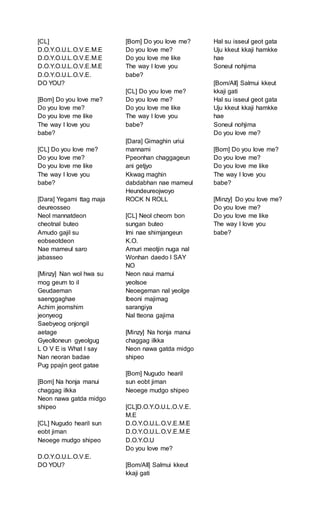 [CL]
D.O.Y.O.U.L.O.V.E.M.E
D.O.Y.O.U.L.O.V.E.M.E
D.O.Y.O.U.L.O.V.E.M.E
D.O.Y.O.U.L.O.V.E.
DO YOU?
[Bom] Do you love me?
Do you love me?
Do you love me like
The way I love you
babe?
[CL] Do you love me?
Do you love me?
Do you love me like
The way I love you
babe?
[Dara] Yegami ttag maja
deureosseo
Neol mannatdeon
cheotnal buteo
Amudo gajil su
eobseotdeon
Nae mameul saro
jabasseo
[Minzy] Nan wol hwa su
mog geum to il
Geudaeman
saenggaghae
Achim jeomshim
jeonyeog
Saebyeog onjongil
aetage
Gyeolloneun gyeolgug
L O V E is What I say
Nan neoran badae
Pug ppajin geot gatae
[Bom] Na honja manui
chaggag ilkka
Neon nawa gatda midgo
shipeo
[CL] Nugudo hearil sun
eobt jiman
Neoege mudgo shipeo
D.O.Y.O.U.L.O.V.E.
DO YOU?
[Bom] Do you love me?
Do you love me?
Do you love me like
The way I love you
babe?
[CL] Do you love me?
Do you love me?
Do you love me like
The way I love you
babe?
[Dara] Gimaghin uriui
mannami
Ppeonhan chaggageun
ani getjyo
Kkwag maghin
dabdabhan nae mameul
Heundeureojwoyo
ROCK N ROLL
[CL] Neol cheom bon
sungan buteo
Imi nae shimjangeun
K.O.
Amuri meotjin nuga nal
Wonhan daedo I SAY
NO
Neon naui mamui
yeolsoe
Neoegeman nal yeolge
Ibeoni majimag
sarangiya
Nal tteona gajima
[Minzy] Na honja manui
chaggag ilkka
Neon nawa gatda midgo
shipeo
[Bom] Nugudo hearil
sun eobt jiman
Neoege mudgo shipeo
[CL]D.O.Y.O.U.L.O.V.E.
M.E
D.O.Y.O.U.L.O.V.E.M.E
D.O.Y.O.U.L.O.V.E.M.E
D.O.Y.O.U
Do you love me?
[Bom/All] Salmui kkeut
kkaji gati
Hal su isseul geot gata
Uju kkeut kkaji hamkke
hae
Soneul nohjima
[Bom/All] Salmui kkeut
kkaji gati
Hal su isseul geot gata
Uju kkeut kkaji hamkke
hae
Soneul nohjima
Do you love me?
[Bom] Do you love me?
Do you love me?
Do you love me like
The way I love you
babe?
[Minzy] Do you love me?
Do you love me?
Do you love me like
The way I love you
babe?
 