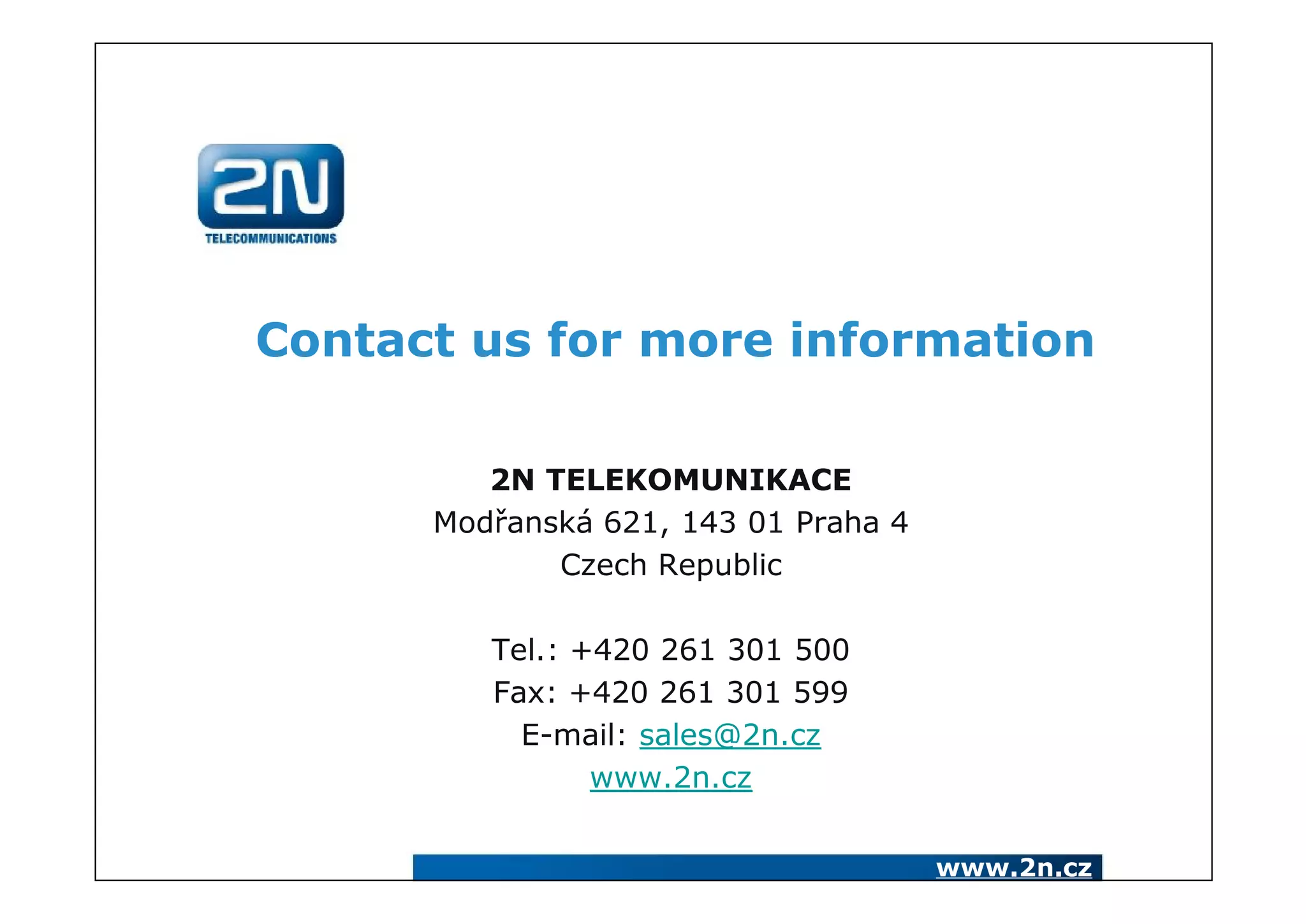 Contact us for more information

         2N TELEKOMUNIKACE
      Modřanská 621, 143 01 Praha 4
             Czech Republic

         Tel.: +420 261 301 500
         Fax: +420 261 301 599
           E-mail: sales@2n.cz
                www.2n.cz


                                      www.2n.cz
 