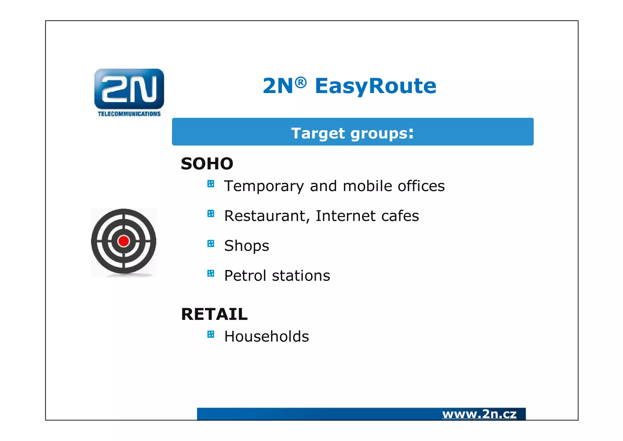 2N® EasyRoute

            Target groups:

SOHO
   Temporary and mobile offices

   Restaurant, Internet cafes

   Shops

   Petrol stations

RETAIL
   Households




                                www.2n.cz
 