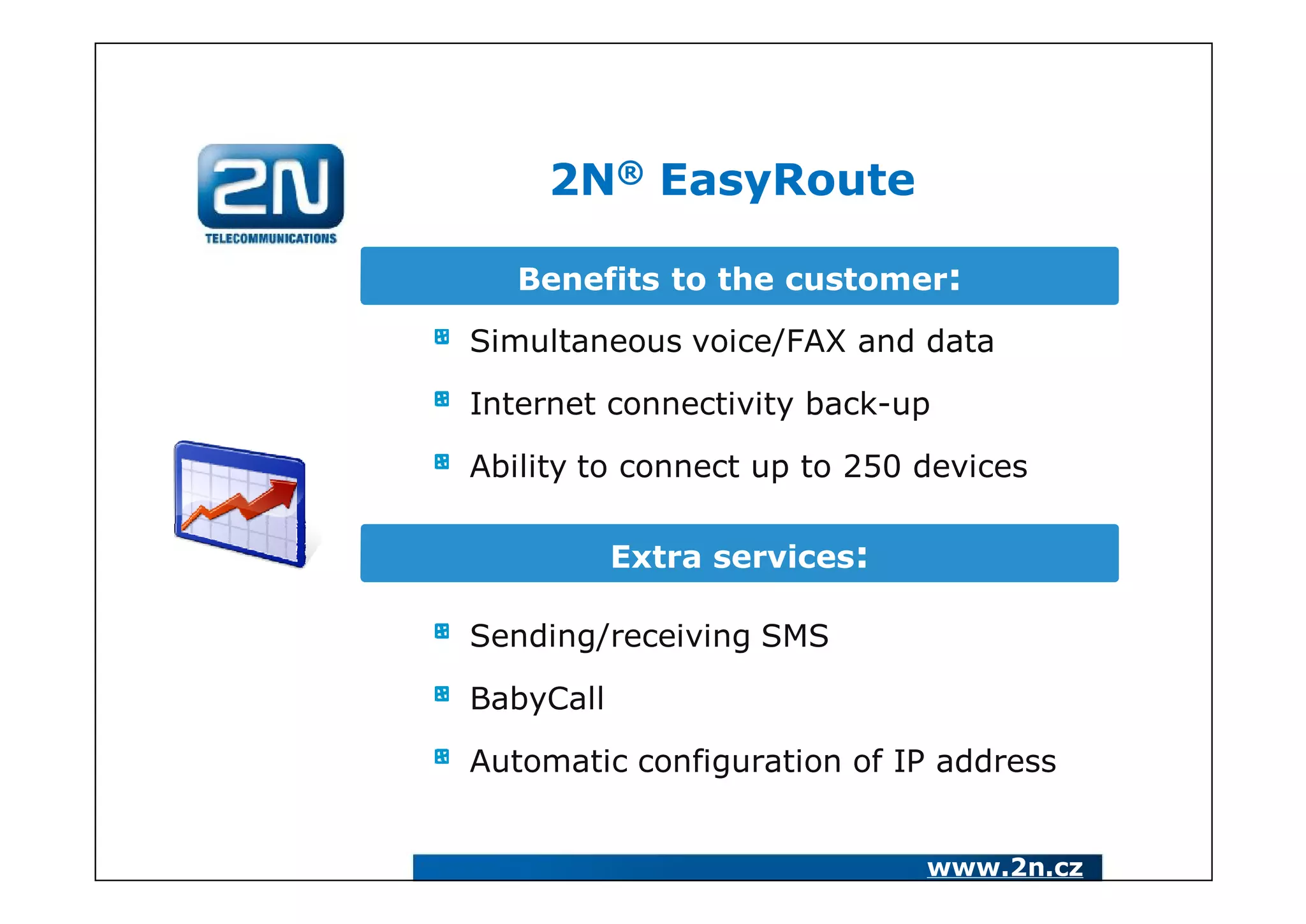 2N® EasyRoute

   Benefits to the customer:

Simultaneous voice/FAX and data

Internet connectivity back-up

Ability to connect up to 250 devices

           Extra services:

Sending/receiving SMS

BabyCall

Automatic configuration of IP address


                             www.2n.cz
 