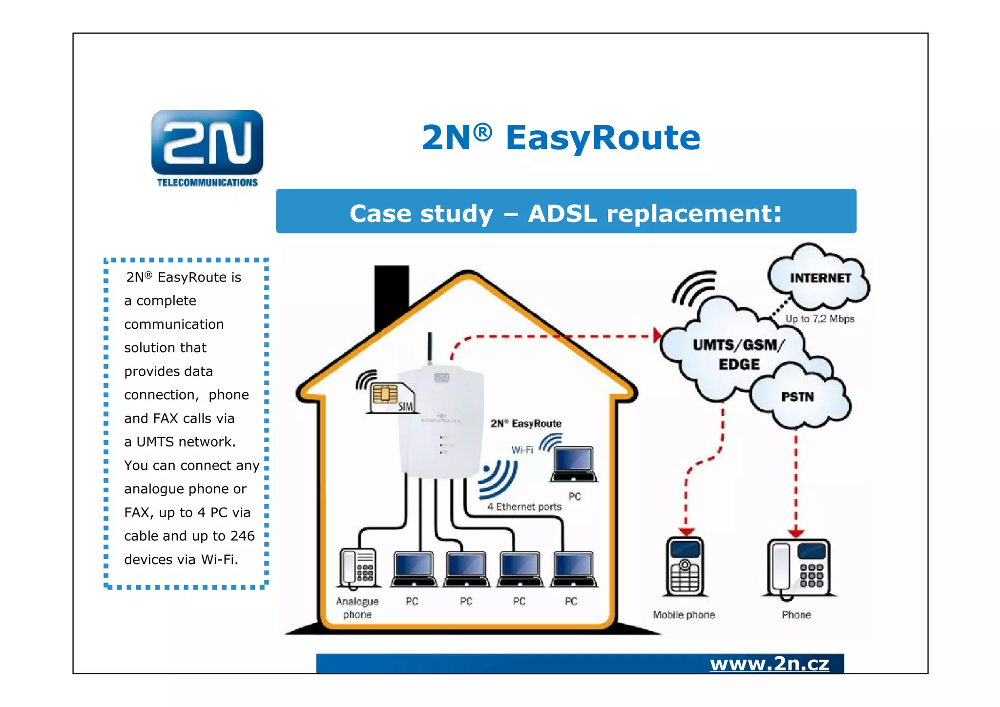 2N® EasyRoute

                      Case study – ADSL replacement:

2N® EasyRoute is
a complete
communication
solution that
provides data
connection, phone
and FAX calls via
a UMTS network.
You can connect any
analogue phone or
FAX, up to 4 PC via
cable and up to 246
devices via Wi-Fi.




                                              www.2n.cz
 