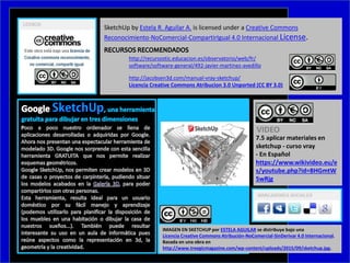 http://recursostic.educacion.es/observatorio/web/fr/
software/software-general/492-javier-martinez-avedillo
http://jacobsen3d.com/manual-vray-sketchup/
Licencia Creative Commons Atribucion 3.0 Unported (CC BY 3.0)
SketchUp by Estela R. Aguilar A. is licensed under a Creative Commons
Reconocimiento-NoComercial-CompartirIgual 4.0 Internacional License.
7.5 aplicar materiales en
sketchup - curso vray
- En Español
https://www.wikivideo.eu/e
s/youtube.php?id=BHGmtW
5wRjg
VIDEO
IMAGEN EN SKETCHUP por ESTELA AGUILAR se distribuye bajo una
Licencia Creative Commons Atribución-NoComercial-SinDerivar 4.0 Internacional.
Basada en una obra en
http://www.treegicmagazine.com/wp-content/uploads/2015/09/sketchup.jpg.
 