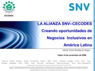 Latin America




   CECODES



                                                                         LA ALIANZA SNV--CECODES
                                                                                   Creando oportunidades de
                                                                                              Negocios Inclusivos en
                                                                                                                                   América Latina
                                                                                                                                 María Clara Rodríguez Raga

                                                                                                                       Paipa 14 de noviembre de 2008 6, 2008
                                                                                                                                                March



•Ayacucho    •Ceiba        •Chiclayo        •Cobija       •Cochabamba           •Cuenca         •Estelí     •Iquitos      •Guayaquíl        •Juigalpa       •La Páz       •Lima        •Loja
•Managua    •Matagalpa          •Piura       •Potosí        •Quito       •San Carlos        •San Pedro Sula         •Santa Cruz de la Sierra         •Sucre      •Tarija •Washington DC

            No part of this publication may be reproduced, stored in a retrieval system, or transmitted in any form or by any means — electronic, mechanical, photocopying, recording, or
            otherwise — without the permission of SNV. This document provides an outline of a presentation and is incomplete without the accompanying oral commentary and discussion.
                                                         Copyright © 2008 by SNV Latin America - The Netherlands Development Organisation.
 
