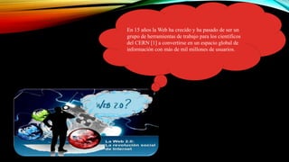 En 15 años la Web ha crecido y ha pasado de ser un
grupo de herramientas de trabajo para los científicos
del CERN [1] a convertirse en un espacio global de
información con más de mil millones de usuarios.
 