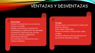 VENTAJAS Y DESVENTAJAS
Desventajas
Pierden la interacción con su entorno
social y su familia.
Pueden convertirse en víctimas de
ciberbullyng y suplantación de identidad.
Se exponen a personas que muchas
veces no conocen, publicando
información personal.
Se convierten en víctimas de virus y
software dañados.
Ventajas
Genera mayor comunicación e interacción
entre los jóvenes.
Están mejor informados.
Vencen la timidez a través de las redes
sociales.
Facilita la relación entre las personas sin
las barreras culturales y físicas.
 