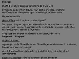 Clinique:
phase d'invasion: passage pumonaire de J+2 à J+8
Syndrome de Loeffler: fièvre, toux sèche, dyspnée, crachats,
manifestations allergiques, opacité radiologique transitoire
Hyperéosinophilie
phase d'état: adultes dans le tube digestif
les signes cliniques dépendent du nombre de vers et des traumatismes
causés:transit accéléré, vomissements, irritabilité, insomnie, sialorrhée
nocturne, prurit, oedème de Quincke
Complications: migration aberrante, occlusion, péritonite.
Diagnostic biologique:
diagnostic direct:
coprologie, œufs fécondés et non fécondés, non embryonnés à l'émission,
fréquence d'œufs atypiques
possibilité d'extériorisation de vers adultes dans les selles et les
vomissements
diagnostic indirect: sérologie pendant phase d’invasion
 