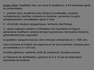 phase d'état: installation des vers dans le duodénum, 6 à 8 semaines après
la contamination
1 - premier mois: duodénite avec douleurs duodénales, nausées,
vomissements, diarrhée, anorexie ou boulimie, perversion du goût,
amaigrissement; normalisation après 2 mois
2 - chronicité: douleurs épigastriques, tendance diarrhéique,
3 - après quelques années si l'infestation est importante et l'apport
alimentaire insuffisant: anémie de type hypochrome microcytaire ferriprive
généralement bien supportée,
la spoliation sanguine due aux vers n'est pas compensée si n > 500 vers
chez la femme et l'enfant, les réserves en fer sont moindres, l'anémie peut
se manifester si n > 50 vers
troubles généraux: asthénie, arrêt de croissance, troubles nerveux
en l'absence de réinfestation, guérison en 5 à 10 ans et restauration
spontanée de l'anémie
 