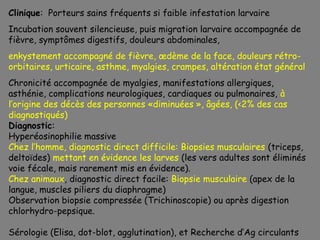 Clinique: Porteurs sains fréquents si faible infestation larvaire
Incubation souvent silencieuse, puis migration larvaire accompagnée de
fièvre, symptômes digestifs, douleurs abdominales,
enkystement accompagné de fièvre, œdème de la face, douleurs rétro-
orbitaires, urticaire, asthme, myalgies, crampes, altération état général
Chronicité accompagnée de myalgies, manifestations allergiques,
asthénie, complications neurologiques, cardiaques ou pulmonaires, à
l’origine des décès des personnes «diminuées », âgées, (<2% des cas
diagnostiqués)
Diagnostic:
Hyperéosinophilie massive
Chez l’homme, diagnostic direct difficile: Biopsies musculaires (triceps,
deltoïdes) mettant en évidence les larves (les vers adultes sont éliminés
voie fécale, mais rarement mis en évidence).
Chez animaux, diagnostic direct facile: Biopsie musculaire (apex de la
langue, muscles piliers du diaphragme)
Observation biopsie compressée (Trichinoscopie) ou après digestion
chlorhydro-pepsique.

Sérologie (Elisa, dot-blot, agglutination), et Recherche d’Ag circulants
 
