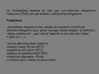 La trichinellose humaine en tant que toxi-infection alimentaire
collective (TIAC) est une maladie à déclaration obligatoire

Prophylaxie:

-surveillance obligatoire des viandes de boucherie (certificat
sanitaire obligatoire pour gibier sauvage comme sanglier, si destiné à
réseau commercial…, pour cheval importé ou non, pour porc label
« plein air »,…)

-Larves détruites dans viande si:
cuisson à cœur (10 min 80°C),
congélation (10 jours –25°C),
saumure (6 semaines NaCl 19%),
irradiation (épaisseur <10cm)
La fumure de la viande n’a aucun effet.
 