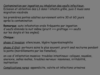 Contamination par ingestion ou inhalation des oeufs infectieux,
Eclosion et obtention des L3 dans l'intestin grêle, puis 2 mues sans
migration viscérale
les premières pontes adultes surviennent entre 30 et 60 jours
après la contamination
Remarque: auto infestation orale fréquente par ingestion
d'oeufs éliminés la nuit même (prurit ==> grattage ==> oeufs
sur les doigts et les ongles)
Clinique:
phase d'invasion: silencieuse, légère hyperéosinophilie
phase d'état: porteurs sains le plus souvent, prurit anal nocturne pendant
la ponte (mordillements par les femelles),
en cas d'infestation massive: troubles intestinaux: coliques, nausées,
anorexie, selles molles, troubles nerveux: insomnies, irritabilité,
inattention
Complications rares: appendicite, vulvite et infections urinaires
 