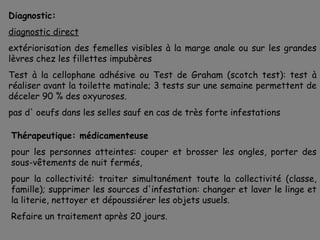 Diagnostic:
diagnostic direct
extériorisation des femelles visibles à la marge anale ou sur les grandes
lèvres chez les fillettes impubères
Test à la cellophane adhésive ou Test de Graham (scotch test): test à
réaliser avant la toilette matinale; 3 tests sur une semaine permettent de
déceler 90 % des oxyuroses.
pas d' oeufs dans les selles sauf en cas de très forte infestations

Thérapeutique: médicamenteuse
pour les personnes atteintes: couper et brosser les ongles, porter des
sous-vêtements de nuit fermés,
pour la collectivité: traiter simultanément toute la collectivité (classe,
famille); supprimer les sources d'infestation: changer et laver le linge et
la literie, nettoyer et dépoussiérer les objets usuels.
Refaire un traitement après 20 jours.
 
