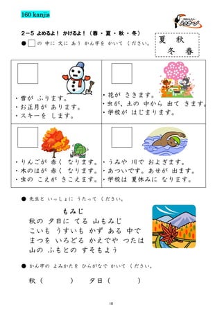 160 kanjis
２－５ よめるよ！ かけるよ！ （春 ・ 夏 ・ 秋 ・ 冬）
●

の 中に 文に あう かん字を かいて ください。

夏

秋
冬

・雪が ふります。
・お正月が あります。
・スキーを します。

春

・花が さきます。
・虫が、土の 中から 出て きます。
・学校が はじまります。

・りんごが 赤く なります。・うみや 川で およぎます。
・木のはが 赤く なります。・あついです。あせが 出ます。
・虫の こえが きこえます。・学校は 夏休みに なります。
● 先生と いっしょに うたって ください。

もみじ
秋の 夕日に てる 山もみじ
こいも うすいも かず ある 中で
まつを いろどる かえでや つたは
山の ふもとの すそもよう
● かん字の よみかたを ひらがなで かいて ください。

秋（

）

夕日（
10

）

 