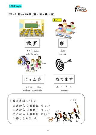 160 kanjis
２１－１ 新しい かん字 （室 ・ 組 ・ 番 ・ 当）
２－１

教室

組

きょう しつ

くみ

sala de aula

turma

４番
３番
1番

２番

当てます

じゅん番
じゅん

あ

ばん

ordem / sequência

て

ま

す

acertar

バトン

１番まえは バトン
まえから 2 番目は ラッパ
まえから 3 番目も ラッパ
まえから 4 番目は たいこ
１番うしろは 犬

101

 