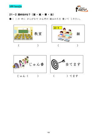 160 kanjis
２１－２ 読めるかな？ （室 ・ 組 ・ 番 ・ 当）
● (

) の 中に ひらがなで かん字の 読みかたを 書いて ください。

２－１

教室
（

組

）

（

じゅん番
じゅん（

）

当てます

）

（

102

）てます

 