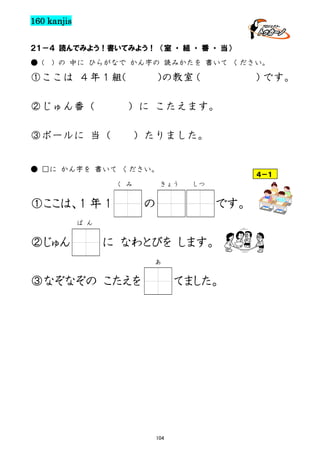 160 kanjis
２１－４ 読んでみよう！書いてみよう！ （室 ・ 組 ・ 番 ・ 当）
● (

) の 中に ひらがなで かん字の 読みかたを 書いて ください。

①ここは ４年１組(
②じゅん番（

)の教室
（

）
です。

）に こたえます。

③ボールに 当（

）たりました。

● □に かん字を 書いて ください。
く み

①ここは、1 年 1

４－１
きょう

の

しつ

です。

ば ん

②じゅん

に なわとびを します。
あ

③なぞなぞの こたえを

てました。

104

 
