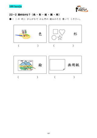 160 kanjis
２２－２ 読めるかな？ （色 ・ 形 ・ 絵 ・ 画 ・ 用）
● (

) の 中に ひらがなで かん字の 読みかたを 書いて ください。

色
（

形

）

（

絵
（

）

画用紙

）

（

107

）

 