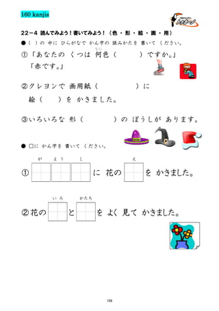 160 kanjis
２２－４ 読んでみよう！書いてみよう！ （色 ・ 形 ・ 絵 ・ 画 ・ 用）
● (

) の 中に ひらがなで かん字の 読みかたを 書いて ください。
なに

①「あなたの くつは 何色（

）ですか。
」

「赤です。
」
②クレヨンで 画用紙（
絵（

）に

）を かきました。

③いろいろな 形（

）の ぼうしが あります。

● □に かん字を 書いて ください。
が

よ う

し

①

に 花の
い ろ

②花の

え

を かきました。

かたち

と

を よく 見て かきました。

109

 