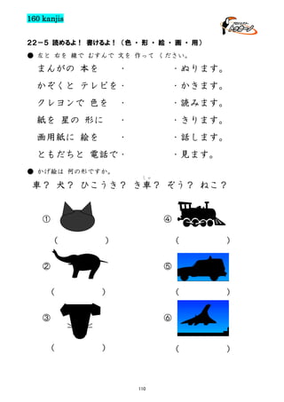 160 kanjis
２２－５ 読めるよ！ 書けるよ！ （色 ・ 形 ・ 絵 ・ 画 ・ 用）
● 左と 右を 線で むすんで 文を 作って ください。

まんがの 本を

・

・ぬります。

かぞくと テレビを・

・かきます。

クレヨンで 色を

・

・読みます。

紙を 星の 形に

・

・きります。

画用紙に 絵を

・

・話します。

ともだちと 電話で・

・見ます。

● かげ絵は 何の形ですか。
しゃ

車？ 犬？ ひこうき？ き車？ ぞう？ ねこ？

④

①
(

(

)

(

)

(

)

)

⑤

②
(

)

③

⑥
(

)

110

 