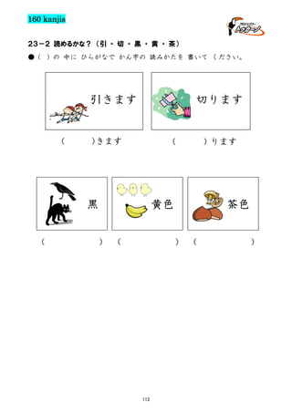 160 kanjis
２３－２ 読めるかな？ （引 ・ 切 ・ 黒 ・ 黄 ・ 茶）
● (

) の 中に ひらがなで かん字の 読みかたを 書いて ください。

引きます

(

切ります

）
きます

（

黒
（

黄色

） （

茶色
） （

112

）ります

）

 