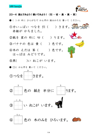 160 kanjis
２３－４ 読んでみよう！書いてみよう！ （引 ・ 切 ・ 黒 ・ 黄 ・ 茶）
● (

) の 中に ひらがなで かん字の 読みかたを 書いて ください。

①力いっぱい つなを 引（
赤組が かちました。

）きます。

②紙を 星の 形に 切（

）ります。

③バナナの 色は 黄（

）色です。

④木の えだは 茶（
）色です。
はっぱは みどりです。
⑤黒(

)い ねこが います。

● □に かん字を 書いて ください。
ひ

①つなを

きます。

き

②

き

色の 紙を 半分に

ります。

く ろ

③

い ねこが います。
ちゃ

④

色の 木のみを ひろいます。

114

 