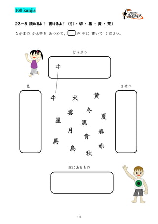 160 kanjis
２３－５ 読めるよ！ 書けるよ！ （引 ・ 切 ・ 黒 ・ 黄 ・ 茶）
なかまの かん字を あつめて、

の 中に 書いて ください。

どうぶつ

牛
色

きせつ

牛

黄

犬
冬

雲
星

黒
月

青

馬

夏
春
赤

鳥

秋

空にあるもの

115

 