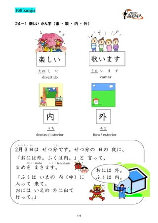 160 kanjis
２４－１ 新しい かん字 （楽 ・ 歌 ・ 内 ・ 外）

楽しい

歌います

たの し

うた い

い

ま

cantar

divertido

内

外

うち

そと
fora / exterior

dentro / interior
にがつみっ か

す

ぶん

2月 3 日は せつ分です。せつ分の 日の 夜に、
「おには外。ふくは内。」と 言って、
おに：diabo

ふく：felicidade

まめを まきます。
「ふくは いえの 内（中）に
入って 来て。
おには いえの 外に出て
行って。
」

116

おには 外。
ふくは 内。

 