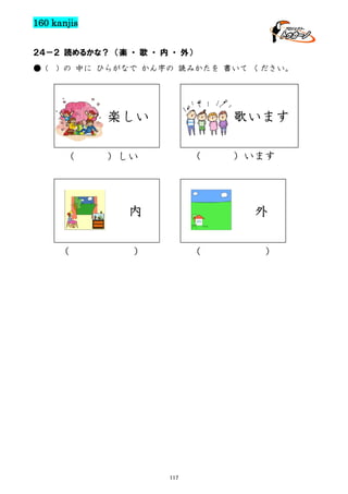 160 kanjis
２４－２ 読めるかな？ （楽 ・ 歌 ・ 内 ・ 外）
● (

) の 中に ひらがなで かん字の 読みかたを 書いて ください。

楽しい
（

歌います
（

）しい

内
（

）います

外

）

（

117

）

 