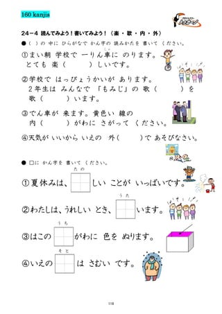 160 kanjis
２４－４ 読んでみよう！書いてみよう！ （楽 ・ 歌 ・ 内 ・ 外）
● (

) の 中に ひらがなで かん字の 読みかたを 書いて ください。
しゃ

①まい朝 学校で 一りん車に のります。
とても 楽（
）しいです。
②学校で はっぴょうかいが あります。
2 年生は みんなで 「もみじ」の 歌（
歌（
）います。

）を

③でん車が 来ます。黄色い 線の
内（
）がわに さがって ください。
④天気が いいから いえの 外
（

） あそびなさい。
で

● □に かん字を 書いて ください。
た の

①夏休みは、

しい ことが いっぱいです。
う た

②わたしは、うれしい とき、

います。

う ち

③はこの

がわに 色を ぬります。
そ と

④いえの

は さむい です。

119

 