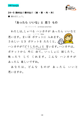 160 kanjis
２４－５ 読めるよ！書けるよ！ （楽 ・ 歌 ・ 内 ・ 外）
● 読みましょう。

「あったら いいな」と 思う もの
あったらいいな：se tivesse seria bom

わたしは、
しゃべる ハンカチが あったら いいなと
にち

しゃべる：falar

思います。まい日 ポケットに 入れます。
さみしい とき ポケットを たたくと、
ハンカチが
「どうしたの。 と 言います。
」
ハンカチは、
どうしたの？：O que aconteceu?

ポケットから 外に 出て、いっしょに 話したり、
歌ったり して くれます。こんな ハンカチが
あったら 楽しいですね。
あなたは、どんな ものが あったら いいと
思いますか。

120

 