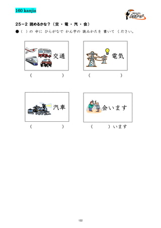 160 kanjis
２５－２ 読めるかな？ （交 ・ 電 ・ 汽 ・ 会）
● (

) の 中に ひらがなで かん字の 読みかたを 書いて ください。

電気

交通
（

）

（

汽車
（

）

会います

）

（

122

）います

 