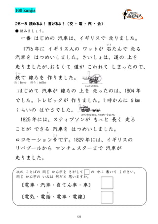 160 kanjis
２５－５ 読めるよ！ 書けるよ！ （交 ・ 電 ・ 汽 ・ 会）
● 読みましょう。

一番 はじめの 汽車は、イギリスで 走りました。
せき

1776 年に イギリス人の ワットが 石たんで 走る
汽車を はつめいしました。さいしょは、道の 上を
走りましたが、
おもくて 道が こわれて しまったので、
てつ

鉄で 線ろを 作りました。
鉄：ferro

線ろ：trilho
トレビックの SL

はじめて 汽車が 線ろの 上を 走ったのは、1804 年
でした。トレビックが 作りました。1 時かんに 6 km
くらいの はやさでした。
スティブソンの SL 「ロコモーション号」

1825 年には、スティブソンが もっと 長く 走る
ことが できる 汽車を はつめいしました。
ごう

ロコモーション号です。1829 年には、イギリスの
リバプールから マンチェスターまで 汽車が
走りました。
次の ことばの 同じ かん字を さがして
の 中に 書いて ください。
同じ かん字の いみは 何だと 思いますか。

〔電車・汽車・自てん車・車〕
わ

〔電気・電話・電車・電線〕

125

 