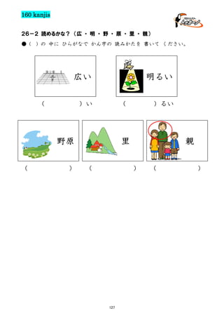 160 kanjis
２６－２ 読めるかな？ （広 ・ 明 ・ 野 ・ 原 ・ 里 ・ 親）
● (

) の 中に ひらがなで かん字の 読みかたを 書いて ください。

広い
（

明るい
（

）い

里

野原
（

）

）るい

（

親
）

127

（

）

 
