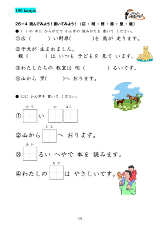 160 kanjis
２６－４ 読んでみよう！書いてみよう！ （広 ・ 明 ・ 野 ・ 原 ・ 里 ・ 親）
● (

) の 中に ひらがなで かん字の 読みかたを 書いて ください。

①広（

）い野原(

)を 馬が 走ります。

う

②子犬が 生まれました。
親（
）は いつも 子どもを 見て います。
③わたしたちの 教室は 明（
④山から 里(

）るいです。

)へ おります。

● □に かん字を 書いて ください。
ひ ろ

①

はら

の

い
さ と

②山から

へ おります。

あ か

③

るい へやで 本を 読みます。
お や

④わたしの

は やさしいです。

129

 