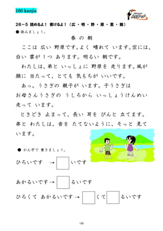 160 kanjis
２６－５ 読めるよ！ 書けるよ！ （広 ・ 明 ・ 野 ・ 原 ・ 里 ・ 親）
● 読みましょう。

春 の 朝
ここは 広い 野原です。
よく 晴れて います。
空には、
白い 雲が 1 つ あります。明るい 朝です。
わたしは、
弟と いっしょに 野原を 走ります。
風が
顔に 当たって、とても 気もちが いいです。
あっ。うさぎの 親子が います。子うさぎは
お母さんうさぎの うしろから いっしょうけんめい
走って います。
ときどき 止まって、長い 耳を ぴんと 立てます。
弟と わたしは、音を たてないように、そっと 見て
います。
● かん字で 書きましょう。

ひろいです

いです

あかるいです

るいです

ひろくて あかるいです

くて

130

るいです

 