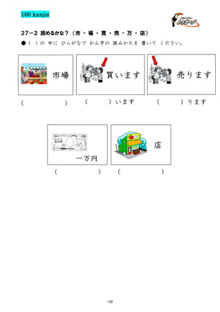 160 kanjis
２７－２ 読めるかな？ （市 ・ 場 ・ 買 ・ 売 ・ 万 ・ 店）
● (

) の 中に ひらがなで かん字の 読みかたを 書いて ください。

（

）

売ります

買います

市場
（

）います

（

）ります

店
一万円
（

）

（

132

）

 