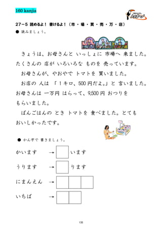 160 kanjis
２７－５ 読めるよ！ 書けるよ！ （市 ・ 場 ・ 買 ・ 売 ・ 万 ・ 店）
● 読みましょう。

きょうは、お母さんと いっしょに 市場へ 来ました。
たくさんの 店が いろいろな ものを 売っています。
お母さんが、やおやで トマトを 買いました。
お店の 人は 「 1 キロ、500 円だよ。
」と 言いました。
お母さんは 一万円 はらって、9,500 円 おつりを
もらいました。
ばんごはんの とき トマトを 食べました。とても
おいしかったです。
● かん字で 書きましょう。

かいます

います

うります

ります

にまんえん
いちば

135

 