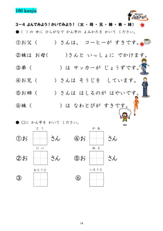 160 kanjis
３－４ よんでみよう！かいてみよう！ （父 ・ 母 ・ 兄 ・ 姉 ・ 弟 ・ 妹）
● (

) の 中に ひらがなで かん字の よみかたを かいて ください。

①お父（

）さんは、 コーヒーが すきです。

②妹は お母
（
③弟（

）
さんと いっしょに でかけます。
）は サッカーが じょうずです。

④お兄（

）さんは そうじを

⑤お姉（

）さんは はしるのが はやいです。

⑥妹（

しています。

）は なわとびが すきです。

● □に かん字を かいて ください。
と う

①お

か あ

さん

④お
ね え

に い

②お

さん

⑤お

さん
いもうと

おとうと

③

さん

⑥

14

 