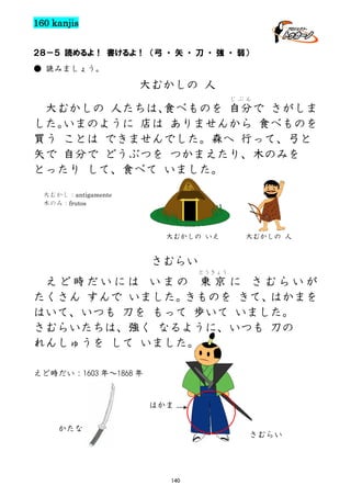 160 kanjis
２８－５ 読めるよ！ 書けるよ！ （弓 ・ 矢 ・ 刀 ・ 強 ・ 弱）
● 読みましょう。

大むかしの 人
じぶん

大むかしの 人たちは、
食べものを 自分で さがしま
した。
いまのように 店は ありませんから 食べものを
買う ことは できませんでした。森へ 行って、弓と
矢で 自分で どうぶつを つかまえたり、木のみを
とったり して、食べて いました。
大むかし：antigamente
木のみ：frutos

大むかしの いえ

大むかしの 人

さむらい
とうきょう

えど時だいには いまの 東 京 に さむらいが
たくさん すんで いました。
きものを きて、
はかまを
はいて、いつも 刀を もって 歩いて いました。
さむらいたちは、強く なるように、いつも 刀の
れんしゅうを して いました。
えど時だい：1603 年～1868 年

はかま
かたな

さむらい

140

 