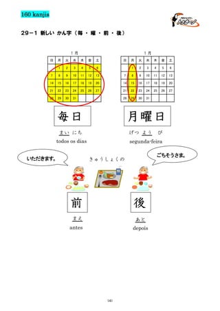 160 kanjis
２９－１ 新しい かん字 （毎 ・ 曜 ・ 前 ・ 後）

１月
日

１月

月

火

水

木

金

土

1

2

3

4

5

6

7

8

9

10

11

12

13

14

15

16

17

18

19

21

22

23

24

25

26

28

29

30

日

月

火

水

木

金

土

1

2

3

4

5

6

7

8

9

10

11

12

13

20

14

15

16

17

18

19

20

27

21

22

23

24

25

26

27

31

28

29

30

31

毎日

月曜日

まい にち

げつ よう

todos os dias
いただきます。

び

segunda-feira
ごちそうさま。

きゅうしょくの

前

後

まえ

あと

antes

depois

141

 