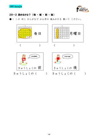 160 kanjis
２９－２ 読めるかな？ （毎 ・ 曜 ・ 前 ・ 後）
● (

) の 中に ひらがなで かん字の 読みかたを 書いて ください。
１月
日

１月

月

火

水

木

金

土

1

2

3

4

5

6

7

8

9

10

11

12

13

14

15

16

17

18

19

20

21

22

23

24

25

26

27

28

29

30

31

日

きゅうしょくの（

金

4

5

6

8

9

10

11

12

13

14

15

16

17

18

19

20

21

土

22

23

24

25

26

27

29

30

31

月曜日

（

い だ ま 。
た き す

きゅうしょくの

木

3

7

）

水

2

28

（

火

1

毎日

月

）

ご そ さ 。
ち う ま

前

きゅうしょくの

）

142

後

きゅうしょくの（

）

 