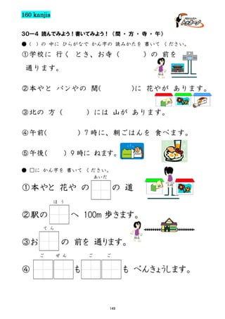 160 kanjis
３０―４ 読んでみよう！書いてみよう！ （間 ・ 方 ・ 寺 ・ 午）
● (

) の 中に ひらがなで かん字の 読みかたを 書いて ください。

①学校に 行く とき、お寺（

）の 前を

通ります。
②本やと パンやの 間(
③北の 方（

)に 花やが あります。

）には 山が あります。

④午前(

）7 時に、朝ごはんを 食べます。

⑤午後（

） 9 時に ねます。

● □に かん字を 書いて ください。
あいだ

①本やと 花や の

の 道

ほ う

②駅の

へ 100m 歩きます。

て ら

③お

の 前を 通ります。
ご

④

ぜ ん

ご

ご

も

も べんきょうします。

149

 