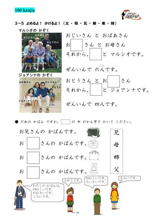 160 kanjis
３－５ よめるよ！ かけるよ！ （父 ・ 母 ・ 兄 ・ 姉 ・ 弟 ・ 妹）
マルシオの かぞく

おじいさん と おばあさん

おかあさん
おじいさん
おとうさん

いもうと

マルシオ

お

さん と お母さん

それから、

おばあさん

と マルシオです。
にん

ぜんいんで 六人です。
ジョアンナの かぞく
おかあさん

おとうさん
おとうと

ジョアンナ

おとうさん と お
それから、

さん

と ジョアンナです。

ぜんいんで 四人です。

● だれの かばん ですか。

の 中 のかん字で かいて ください。

お兄さんの かばんです。

兄

お

母

さんの かばんです。

姉
お

さんの かばんです。

父
お

さんの かばんです。
四かくいです。
三かくです。 ちいさいです。
わたしの かばんは、
四かくいです。
おおきいです。
くろいです。

15

まるいです。

 