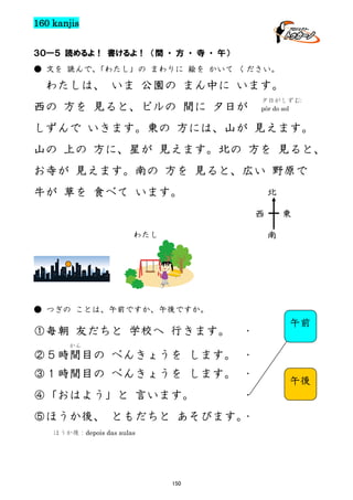 160 kanjis
３０―５ 読めるよ！ 書けるよ！ （間 ・ 方 ・ 寺 ・ 午）
● 文を 読んで、
「わたし」の まわりに 絵を かいて ください。

わたしは、 いま 公園の まん中に います。
西の 方を 見ると、ビルの 間に 夕日が

夕日がしずむ:
pôr do sol

しずんで いきます。東の 方には、山が 見えます。
山の 上の 方に、星が 見えます。北の 方を 見ると、
お寺が 見えます。南の 方を 見ると、広い 野原で
牛が 草を 食べて います。

北
西

東
南

わたし

● つぎの ことは、午前ですか、午後ですか。

①毎朝 友だちと 学校へ 行きます。

・

午前

かん

②５時間目の べんきょうを します。 ・
③１時間目の べんきょうを します。 ・
④「おはよう」と 言います。

・

⑤ほうか後、 ともだちと あそびます。
・
ほうか後：depois das aulas

150

午後

 