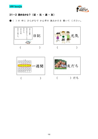 160 kanjis
３１－２ 読めるかな？ （記 ・ 元 ・ 週 ・ 友）
● (

) の 中に ひらがなで かん字の 読みかたを 書いて ください。
八
月
十
三
日雨

今
日
は
一
日
雨
で
し
た
。

行
き
ま
し
た
。

八
月
十
二
日
晴
れ

今
日
は
友
だ
ち
と
プ
ー
ル
に

元気

日記

（

）

（

）

１月
日

月

火

水

木

金

1

2

3

4

5

6

7

8

9

10

11

12

13

14

15

16

17

18

19

20

21

22

23

24

25

26

27

28

29

30

31

（

土

友だち

一週間
（

）

152

）だち

 