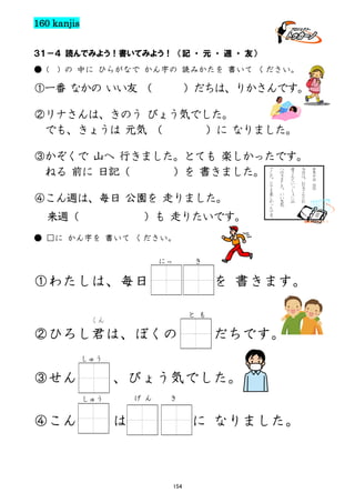 160 kanjis
３１－４ 読んでみよう！書いてみよう！ （記 ・ 元 ・ 週 ・ 友）
● (

) の 中に ひらがなで かん字の 読みかたを 書いて ください。

①一番 なかの いい友 （

）だちは、りかさんです。

②リナさんは、きのう びょう気でした。
でも、きょうは 元気 （
）に なりました。
③かぞくで 山へ 行きました。とても 楽しかったです。
ねる 前に 日記（
）を 書きました。
④こん週は、毎日 公園を 走りました。
来週（

）も 走りたいです。

で
し
た
。
と
て
も
楽
し
か
っ
た
で
す
。

へ
行
き
ま
し
た
。
い
い
天
気

母
さ
ん
と
い
っ
し
ょ
に
山

今
日
は
、
お
父
さ
ん
と
お

● □に かん字を 書いて ください。
にっ

き

①わたしは、毎日

を 書きます。
と も

くん

②ひろし君は、ぼくの

だちです。

しゅう

③せん

、びょう気でした。
しゅう

④こん

げ ん

き

は、

に なりました。

154

十
月
十
日
《
日
》

 