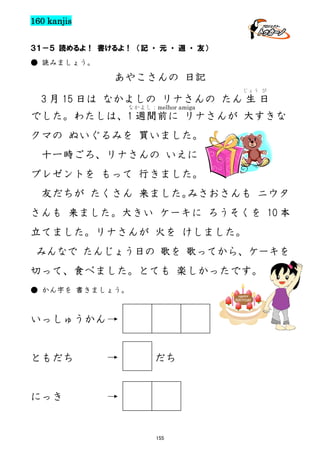 160 kanjis
３１－５ 読めるよ！ 書けるよ！ （記 ・ 元 ・ 週 ・ 友）
● 読みましょう。

あやこさんの 日記
じょう び

3 月 15 日は なかよしの リナさんの たん 生 日
なかよし：melhor amiga

でした。わたしは、1 週間前に リナさんが 大すきな
クマの ぬいぐるみを 買いました。
十一時ごろ、リナさんの いえに
プレゼントを もって 行きました。
友だちが たくさん 来ました。
みさおさんも ニウタ
さんも 来ました。大きい ケーキに ろうそくを 10 本
立てました。リナさんが 火を けしました。
みんなで たんじょう日の 歌を 歌ってから、ケーキを
切って、食べました。とても 楽しかったです。
● かん字を 書きましょう。

いっしゅうかん

ともだち

だち

にっき

155

 