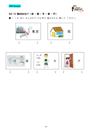 160 kanjis
３２－２ 読めるかな？ （京 ・ 国 ・ 今 ・ 家 ・ 戸）
● (

) の 中に ひらがなで かん字の 読みかたを 書いて ください。

家

東京
（

）

（

）

きょ年
1 年生
日本
ブラジル

（

国

）

今

いま
2 年生

（

）

157

戸

（

）

 