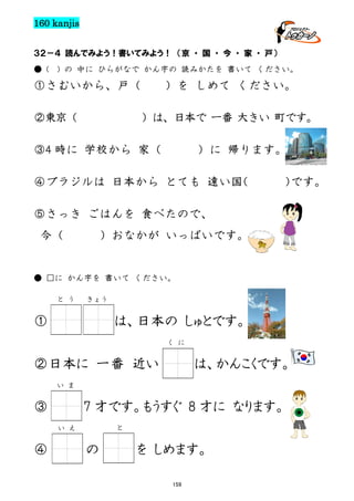 160 kanjis
３２－４ 読んでみよう！書いてみよう！ （京 ・ 国 ・ 今 ・ 家 ・ 戸）
● (

) の 中に ひらがなで かん字の 読みかたを 書いて ください。

①さむいから、戸（
②東京（

）を しめて ください。
）は、日本で 一番 大きい 町です。

③4 時に 学校から 家（

）に 帰ります。

④ブラジルは 日本から とても 遠い国
（

）
です。

⑤さっき ごはんを 食べたので、
今（

）おなかが いっぱいです。

● □に かん字を 書いて ください。
と う

きょう

①

は、日本の しゅとです。
く に

②日本に 一番 近い

は、かんこくです。

い ま

③

7 才です。もうすぐ 8 才に なります。
と

い え

④

の

を しめます。
159

 