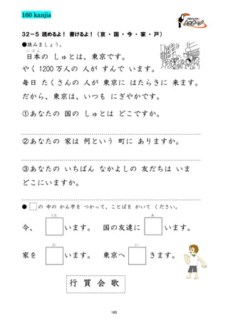 160 kanjis
３２－５ 読めるよ！ 書けるよ！ （京 ・ 国 ・ 今 ・ 家 ・ 戸）
●読みましょう。
にほん

日本の しゅとは、東京です。
やく 1200 万人の 人が すんで います。
毎日 たくさんの 人が 東京に はたらきに 来ます。
だから、東京は、いつも にぎやかです。
①あなたの 国の しゅとは どこですか。

②あなたの 家は 何という 町に ありますか。

③あなたの いちばん なかよしの 友だちは いま
どこにいますか。
●

の 中の かん字を つかって、ことばを かいて ください。
あ

うた

今、

います。

国の友達に

か

家を

います。

い

います。

東京へ

行 買 会 歌
160

きます。

 