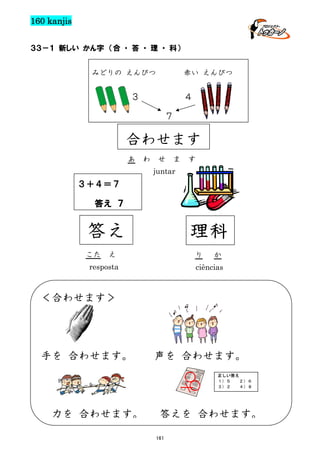 160 kanjis
３３－１ 新しい かん字 （合 ・ 答 ・ 理 ・ 科）
みどりの えんぴつ

赤い えんぴつ

３

４
７

合わせます
あ

わ

せ

ま

す

juntar

３＋４＝７
答え ７

答え
こた

理科

え

り

resposta

か

ciências

＜合わせます＞

手を 合わせます。

声を 合わせます。
正しい答え
１）５
２）６
３）２
４）８

力を 合わせます。

答えを 合わせます。
161

 